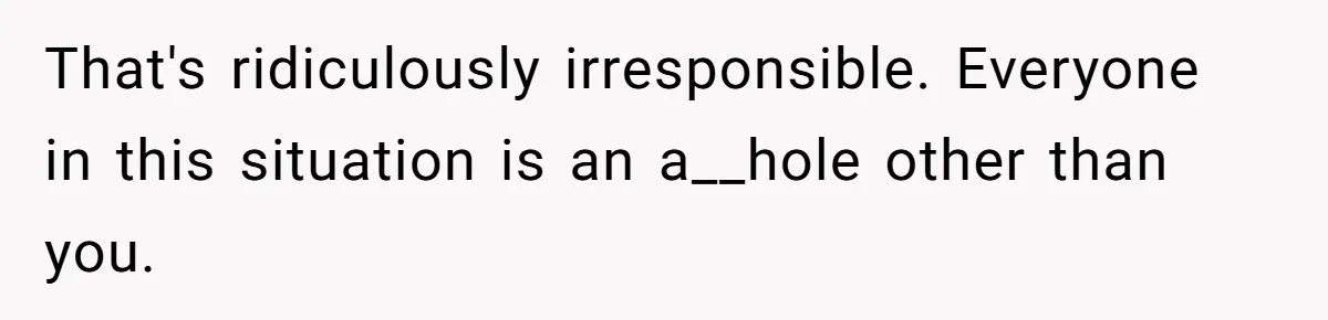 That's ridiculously irresponsible. Everyone in this situation is an a__hole other than you.