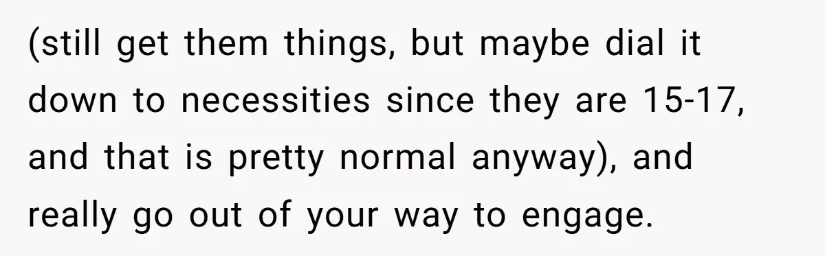 (still get them things, but maybe dial it down to necessities since they are 15-17, and that is pretty normal anyway), and really go out of your way to engage.