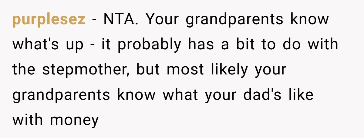 purplesez − NTA. Your grandparents know what's up - it probably has a bit to do with the stepmother, but most likely your grandparents know what your dad's like with...