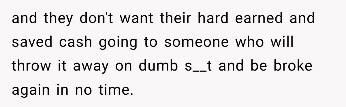 and they don't want their hard earned and saved cash going to someone who will throw it away on dumb s__t and be broke again in no time.