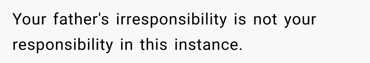 Your father's irresponsibility is not your responsibility in this instance.