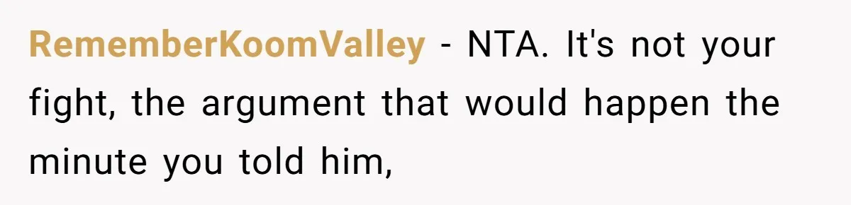 RememberKoomValley − NTA. It's not your fight, the argument that would happen the minute you told him,