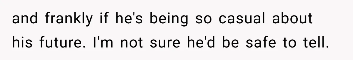 and frankly if he's being so casual about his future. I'm not sure he'd be safe to tell.