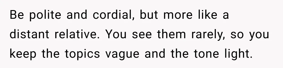 Be polite and cordial, but more like a distant relative. You see them rarely, so you keep the topics vague and the tone light.