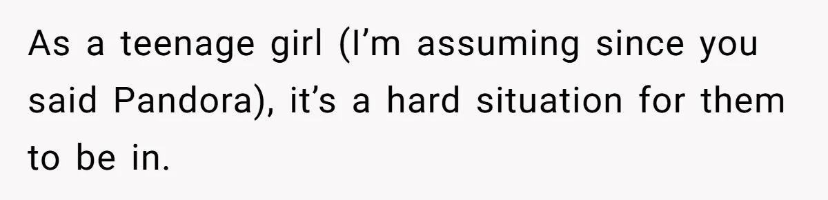 As a teenage girl (I’m assuming since you said Pandora), it’s a hard situation for them to be in.