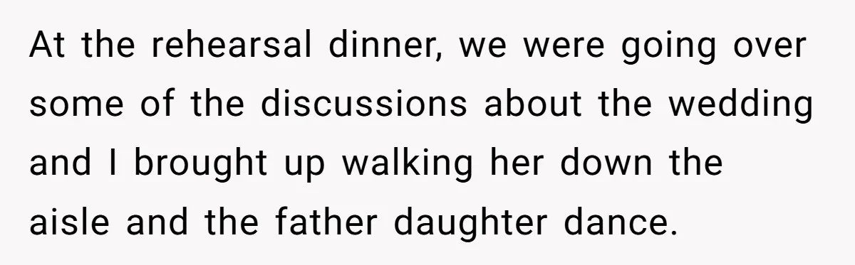 At the rehearsal dinner, we were going over some of the discussions about the wedding and I brought up walking her down the aisle and the father daughter dance.