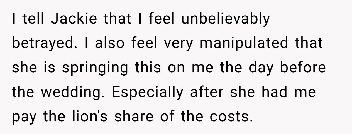 I tell Jackie that I feel unbelievably betrayed. I also feel very manipulated that she is springing this on me the day before the wedding. Especially after she had me...
