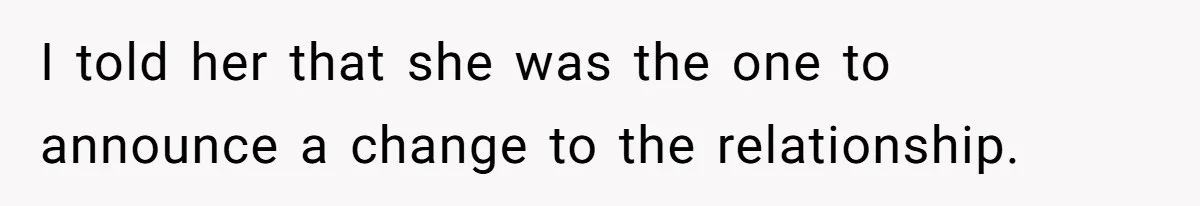 I told her that she was the one to announce a change to the relationship.