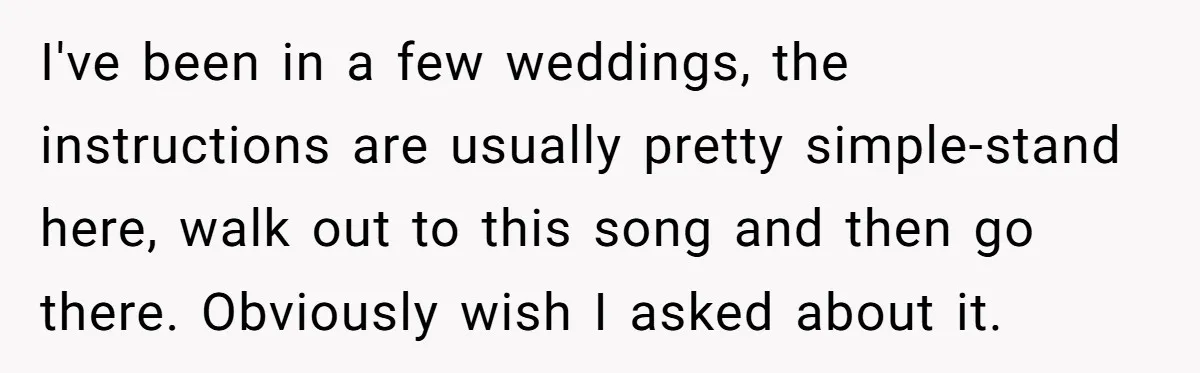 I've been in a few weddings, the instructions are usually pretty simple-stand here, walk out to this song and then go there. Obviously wish I asked about it.