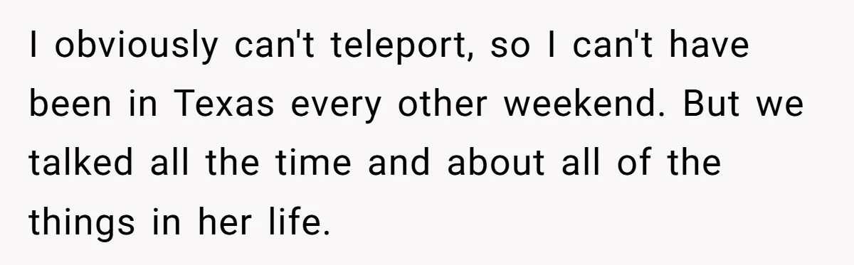 I obviously can't teleport, so I can't have been in Texas every other weekend. But we talked all the time and about all of the things in her life.