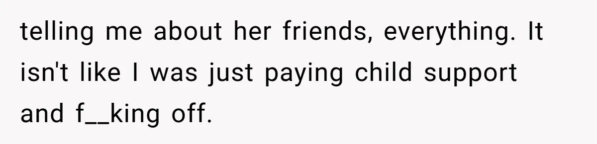 telling me about her friends, everything. It isn't like I was just paying child support and f__king off.