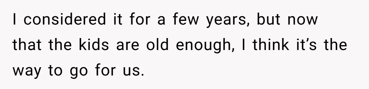 I considered it for a few years, but now that the kids are old enough, I think it’s the way to go for us.