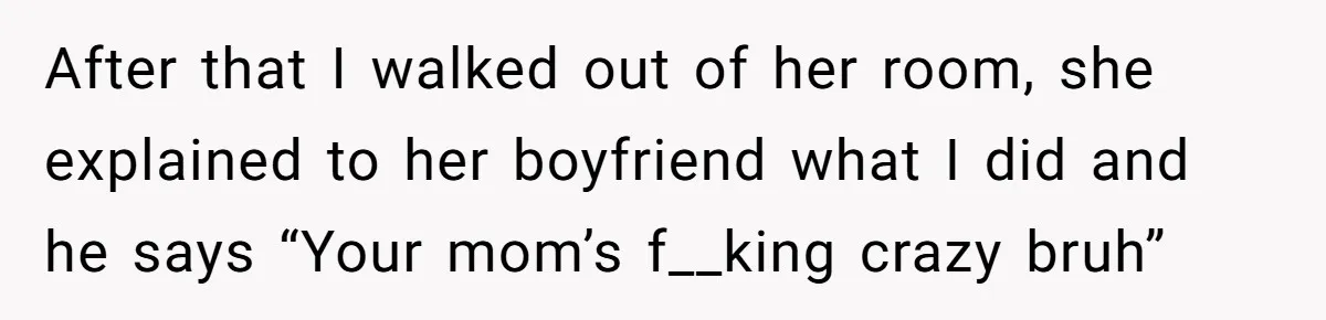 After that I walked out of her room, she explained to her boyfriend what I did and he says “Your mom’s f__king crazy bruh”