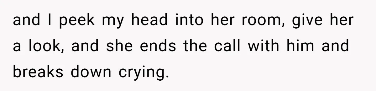 and I peek my head into her room, give her a look, and she ends the call with him and breaks down crying.