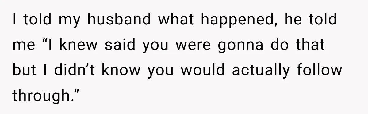 I told my husband what happened, he told me “I knew said you were gonna do that but I didn’t know you would actually follow through.”