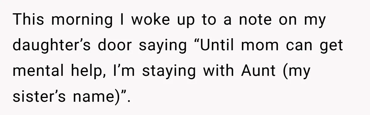 This morning I woke up to a note on my daughter’s door saying “Until mom can get mental help, I’m staying with Aunt (my sister’s name)”.