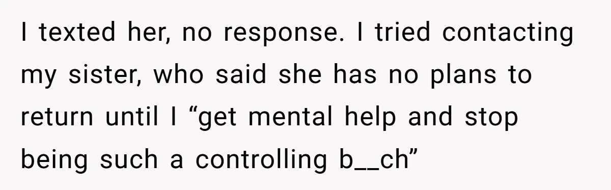 I texted her, no response. I tried contacting my sister, who said she has no plans to return until I “get mental help and stop being such a controlling b__ch”