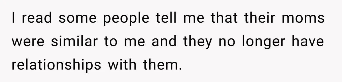 I read some people tell me that their moms were similar to me and they no longer have relationships with them.