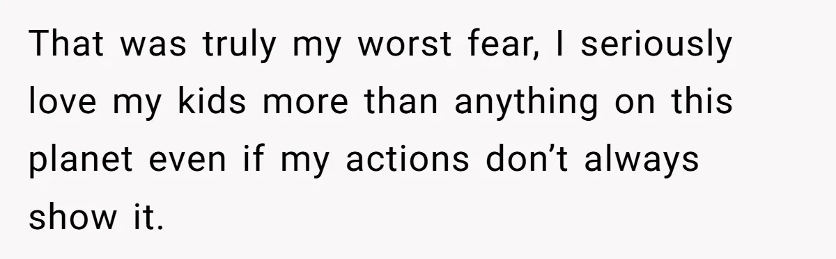 That was truly my worst fear, I seriously love my kids more than anything on this planet even if my actions don’t always show it.