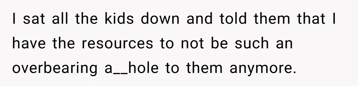 I sat all the kids down and told them that I have the resources to not be such an overbearing a__hole to them anymore.
