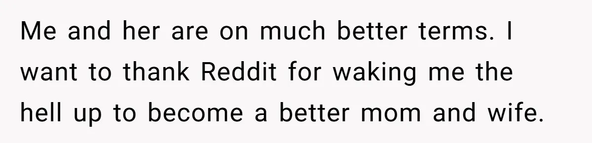 Me and her are on much better terms. I want to thank Reddit for waking me the hell up to become a better mom and wife.