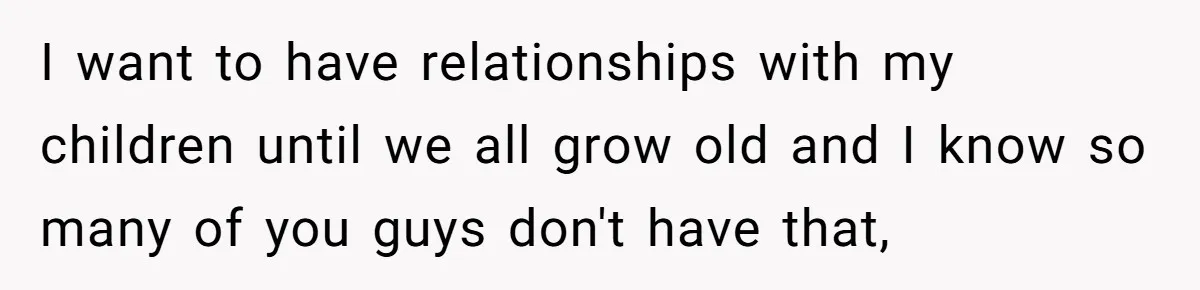 I want to have relationships with my children until we all grow old and I know so many of you guys don't have that,