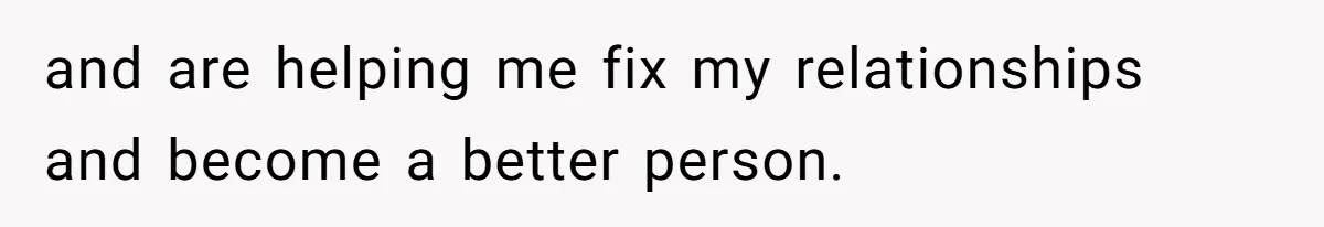 and are helping me fix my relationships and become a better person.