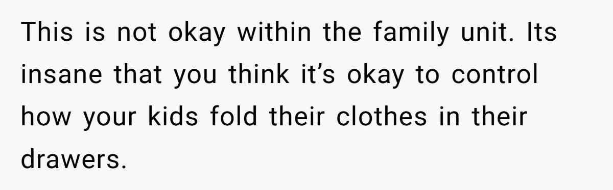 This is not okay within the family unit. Its insane that you think it’s okay to control how your kids fold their clothes in their drawers.