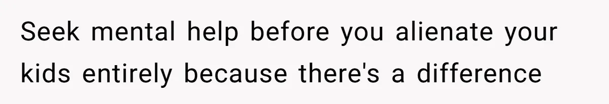 Seek mental help before you alienate your kids entirely because there's a difference