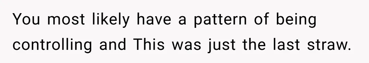 You most likely have a pattern of being controlling and This was just the last straw.