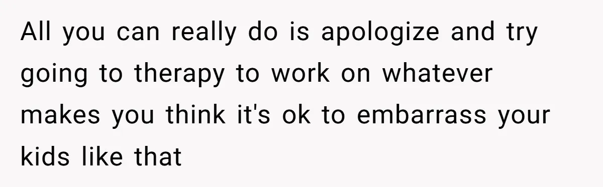 All you can really do is apologize and try going to therapy to work on whatever makes you think it's ok to embarrass your kids like that