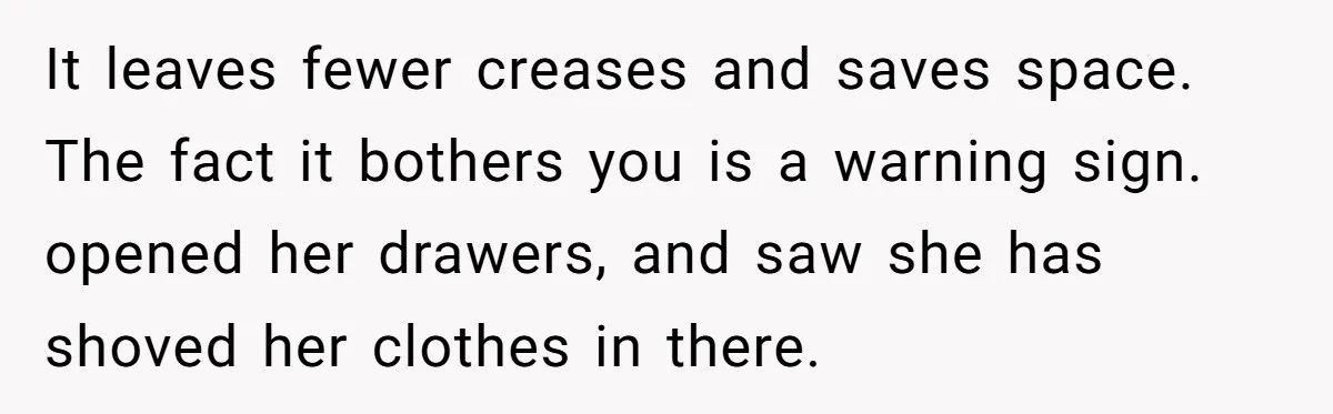 It leaves fewer creases and saves space. The fact it bothers you is a warning sign. opened her drawers, and saw she has shoved her clothes in there.