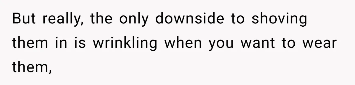But really, the only downside to shoving them in is wrinkling when you want to wear them,