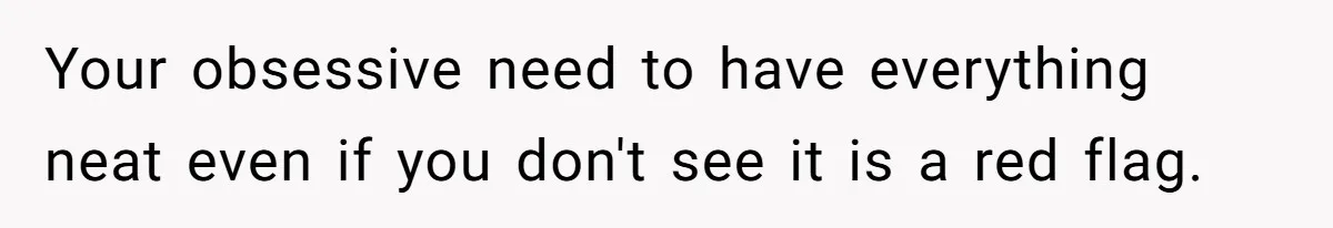 Your obsessive need to have everything neat even if you don't see it is a red flag.