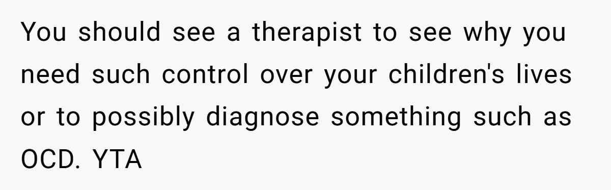 You should see a therapist to see why you need such control over your children's lives or to possibly diagnose something such as OCD. YTA