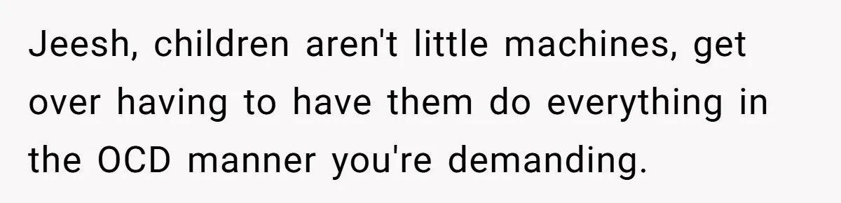 Jeesh, children aren't little machines, get over having to have them do everything in the OCD manner you're demanding.