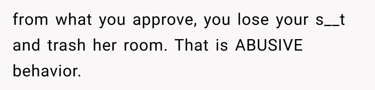 from what you approve, you lose your s__t and trash her room. That is ABUSIVE behavior.