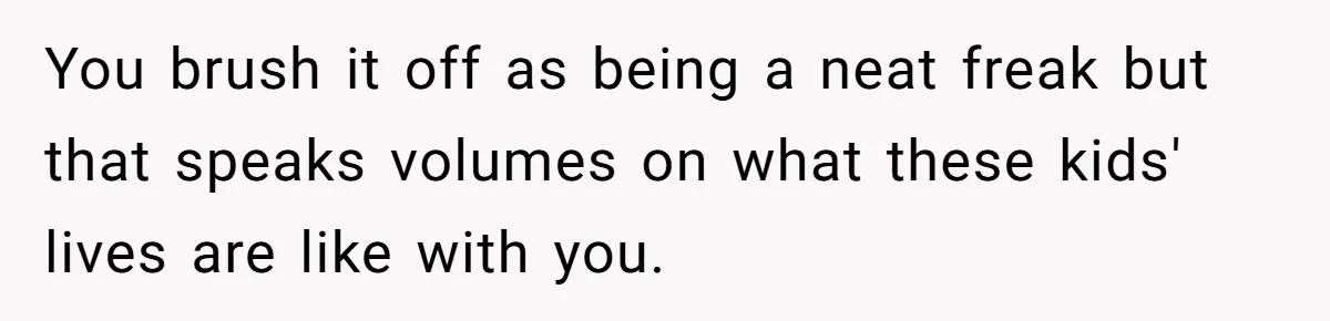 You brush it off as being a neat freak but that speaks volumes on what these kids' lives are like with you.