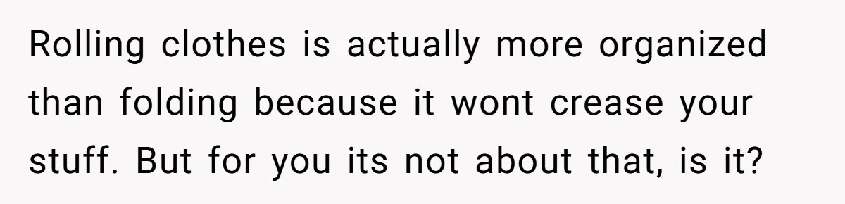 Rolling clothes is actually more organized than folding because it wont crease your stuff. But for you its not about that, is it?