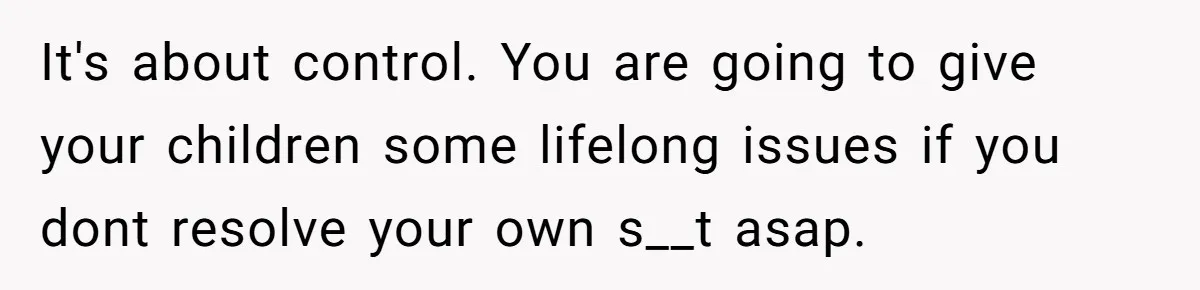 It's about control. You are going to give your children some lifelong issues if you dont resolve your own s__t asap.