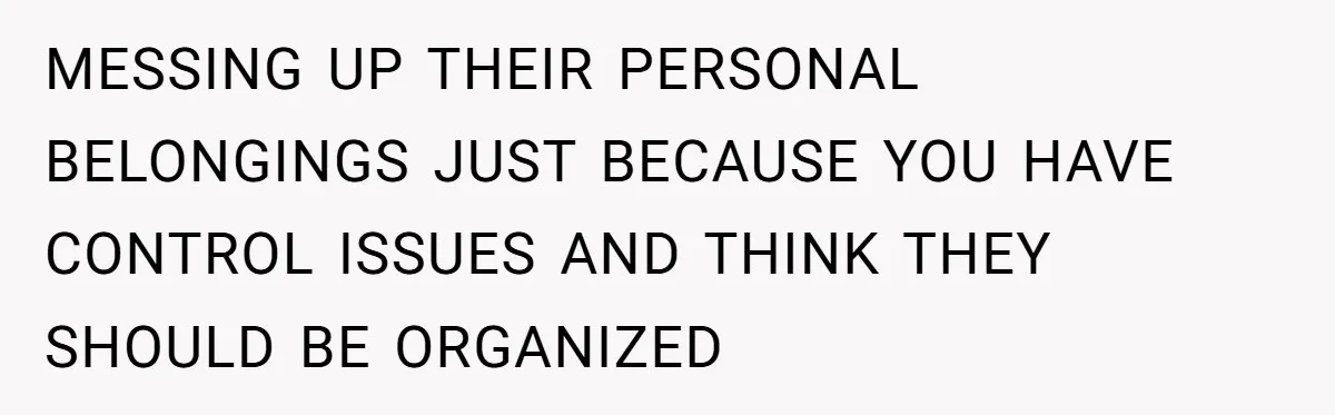 MESSING UP THEIR PERSONAL BELONGINGS JUST BECAUSE YOU HAVE CONTROL ISSUES AND THINK THEY SHOULD BE ORGANIZED