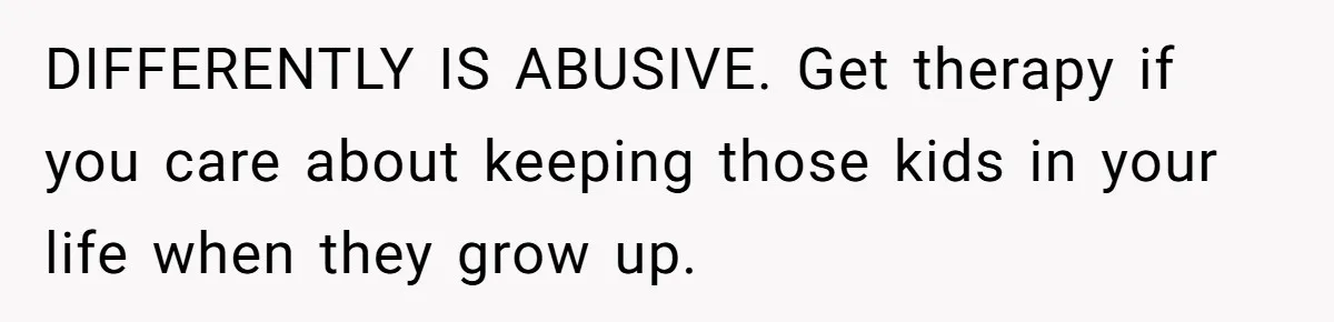 DIFFERENTLY IS ABUSIVE. Get therapy if you care about keeping those kids in your life when they grow up.