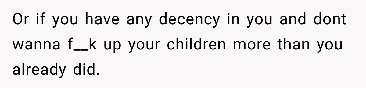 Or if you have any decency in you and dont wanna f__k up your children more than you already did.