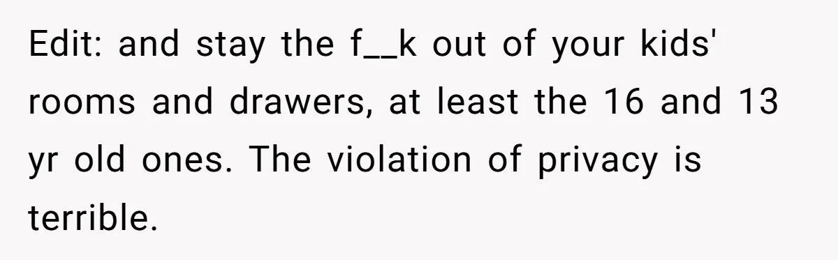 Edit: and stay the f__k out of your kids' rooms and drawers, at least the 16 and 13 yr old ones. The violation of privacy is terrible.