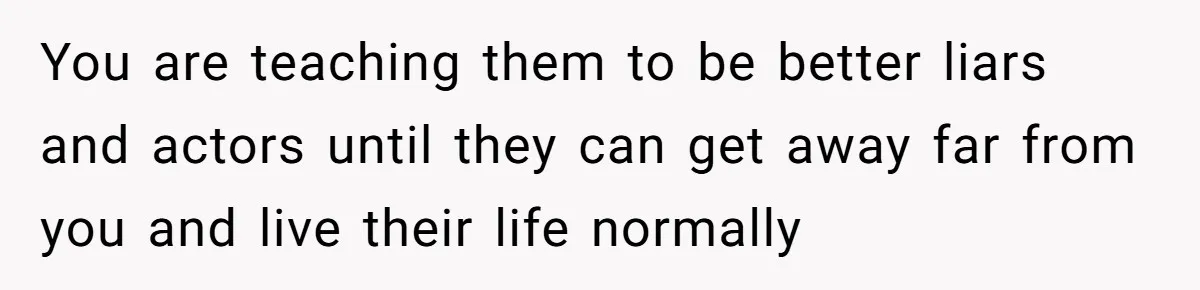 You are teaching them to be better liars and actors until they can get away far from you and live their life normally