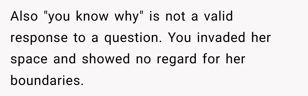 Also "you know why" is not a valid response to a question. You invaded her space and showed no regard for her boundaries.