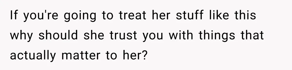 If you're going to treat her stuff like this why should she trust you with things that actually matter to her?