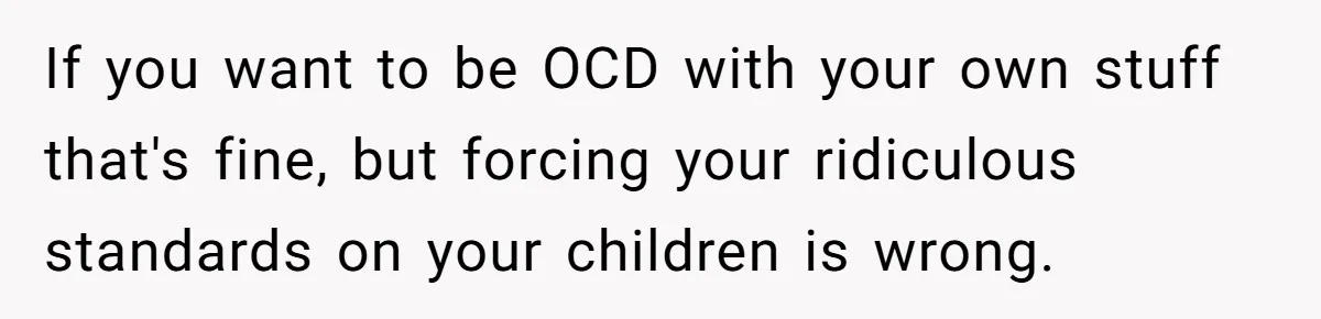 If you want to be OCD with your own stuff that's fine, but forcing your ridiculous standards on your children is wrong.