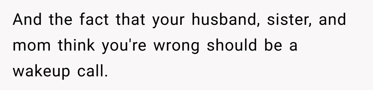 And the fact that your husband, sister, and mom think you're wrong should be a wakeup call.