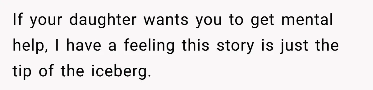 If your daughter wants you to get mental help, I have a feeling this story is just the tip of the iceberg.